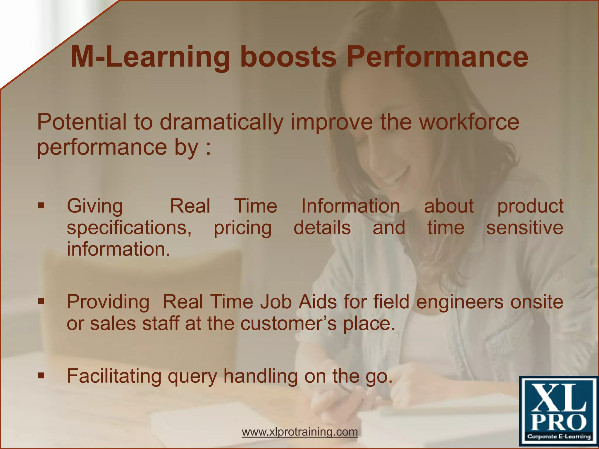 Potential to dramatically improve the workforce
performance by :
 Giving Real Time Information about product
specifications, pricing details and time sensitive
information.
 Providing Real Time Job Aids for field engineers onsite
or sales staff at the customer’s place.
 Facilitating query handling on the go.
M-Learning boosts Performance
www.xlprotraining.com
 