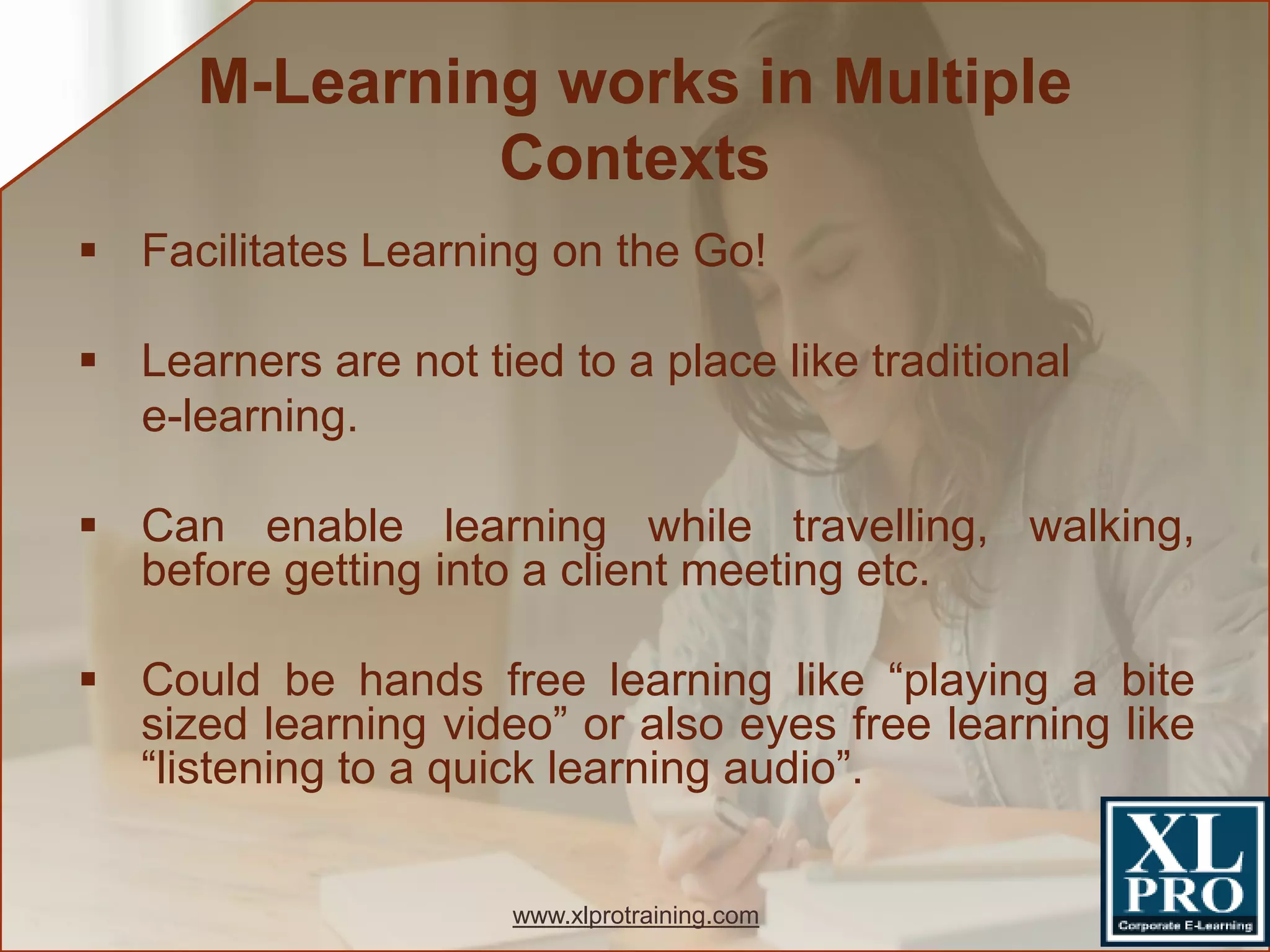  Facilitates Learning on the Go!
 Learners are not tied to a place like traditional
e-learning.
 Can enable learning while travelling, walking,
before getting into a client meeting etc.
 Could be hands free learning like “playing a bite
sized learning video” or also eyes free learning like
“listening to a quick learning audio”.
M-Learning works in Multiple
Contexts
www.xlprotraining.com
 