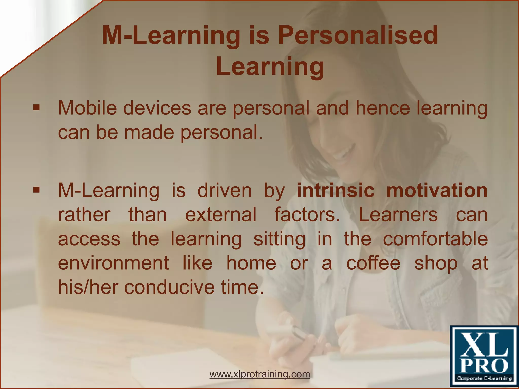  Mobile devices are personal and hence learning
can be made personal.
 M-Learning is driven by intrinsic motivation
rather than external factors. Learners can
access the learning sitting in the comfortable
environment like home or a coffee shop at
his/her conducive time.
M-Learning is Personalised
Learning
www.xlprotraining.com
 