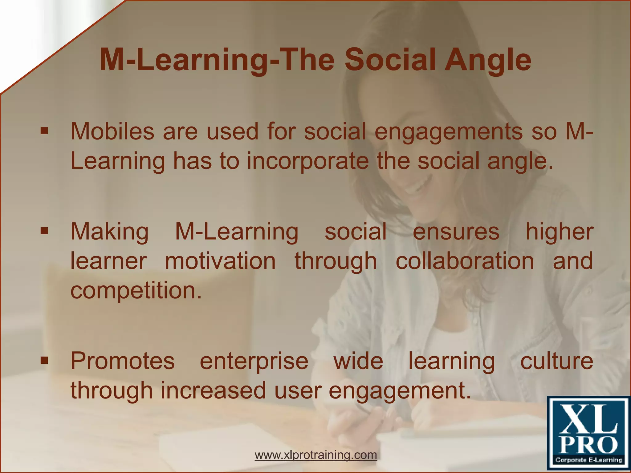  Mobiles are used for social engagements so M-
Learning has to incorporate the social angle.
 Making M-Learning social ensures higher
learner motivation through collaboration and
competition.
 Promotes enterprise wide learning culture
through increased user engagement.
M-Learning-The Social Angle
www.xlprotraining.com
 