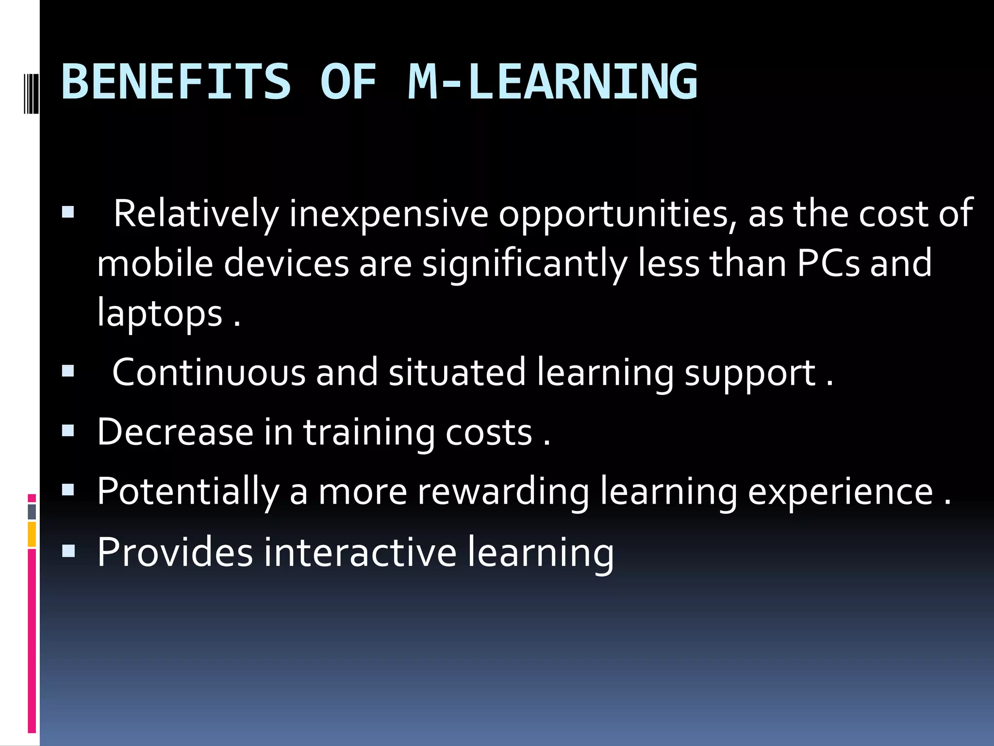 BENEFITS OF M-LEARNING
 Relatively inexpensive opportunities, as the cost of
mobile devices are significantly less than PCs and
laptops .
 Continuous and situated learning support .
 Decrease in training costs .
 Potentially a more rewarding learning experience .
 Provides interactive learning
 