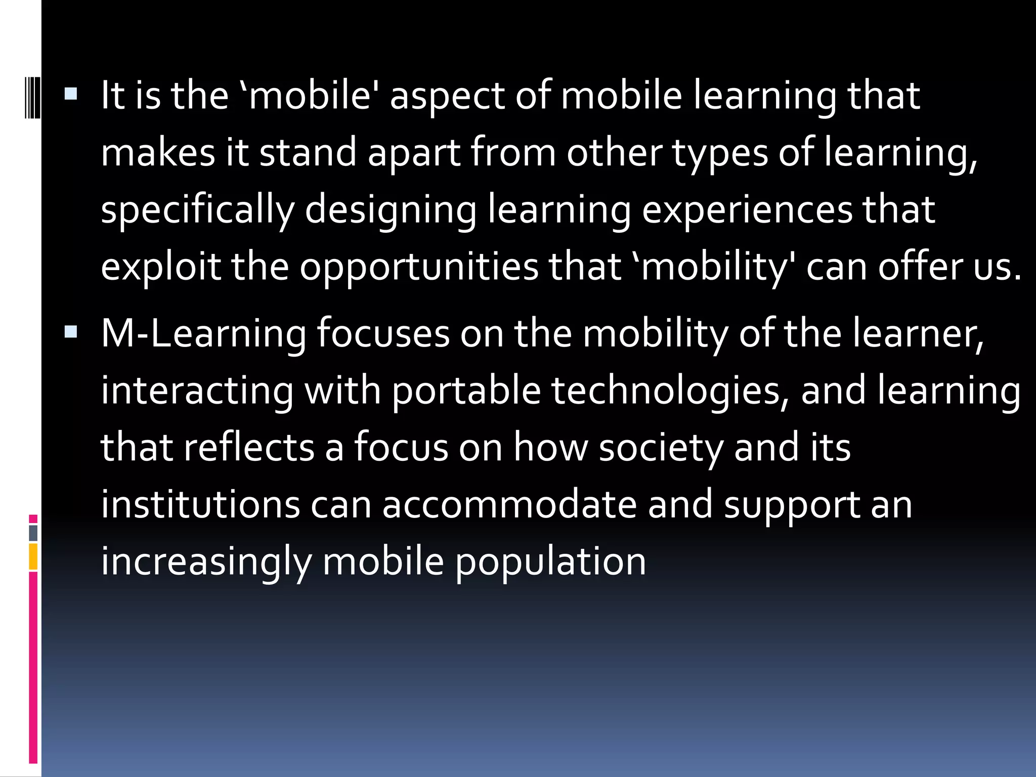  It is the ‘mobile' aspect of mobile learning that
makes it stand apart from other types of learning,
specifically designing learning experiences that
exploit the opportunities that ‘mobility' can offer us.
 M-Learning focuses on the mobility of the learner,
interacting with portable technologies, and learning
that reflects a focus on how society and its
institutions can accommodate and support an
increasingly mobile population
 