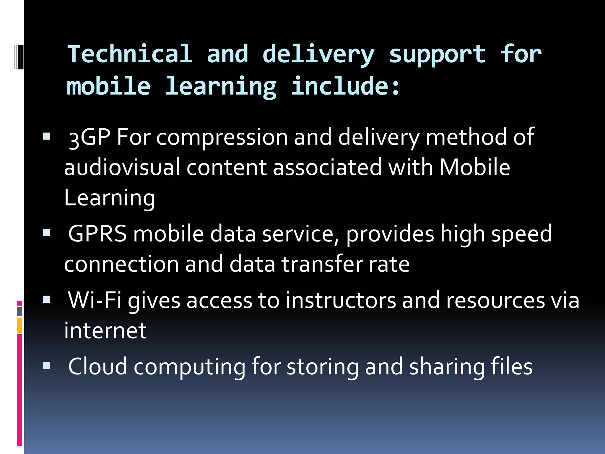 Technical and delivery support for
mobile learning include:
 3GP For compression and delivery method of
audiovisual content associated with Mobile
Learning
 GPRS mobile data service, provides high speed
connection and data transfer rate
 Wi-Fi gives access to instructors and resources via
internet
 Cloud computing for storing and sharing files
 
