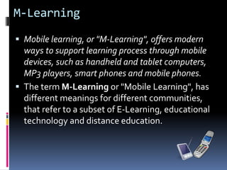 M-Learning
 Mobile learning, or "M-Learning", offers modern
ways to support learning process through mobile
devices, such as handheld and tablet computers,
MP3 players, smart phones and mobile phones.
 The term M-Learning or "Mobile Learning", has
different meanings for different communities,
that refer to a subset of E-Learning, educational
technology and distance education.
 
