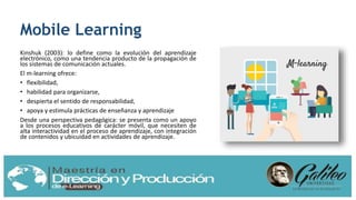 Mobile Learning
Kinshuk (2003): lo define como la evolución del aprendizaje
electrónico, como una tendencia producto de la propagación de
los sistemas de comunicación actuales.
El m-learning ofrece:
• flexibilidad,
• habilidad para organizarse,
• despierta el sentido de responsabilidad,
• apoya y estimula prácticas de enseñanza y aprendizaje
Desde una perspectiva pedagógica: se presenta como un apoyo
a los procesos educativos de carácter móvil, que necesiten de
alta interactividad en el proceso de aprendizaje, con integración
de contenidos y ubicuidad en actividades de aprendizaje.
 
