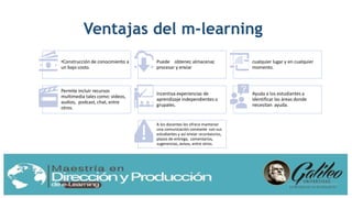 Ventajas del m-learning
•Construcción de conocimiento a
un bajo costo.
Puede obtener, almacenar,
procesar y enviar
cualquier lugar y en cualquier
momento.
Permite incluir recursos
multimedia tales como: videos,
audios, podcast, chat, entre
otros.
Incentiva experiencias de
aprendizaje independientes o
grupales.
Ayuda a los estudiantes a
identificar las áreas donde
necesitan ayuda.
A los docentes les ofrece mantener
una comunicación constante con sus
estudiantes y así enviar recordatorios,
plazos de entrega, comentarios,
sugerencias, avisos, entre otros.
 