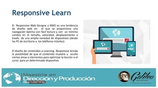 Responsive Learn
El Responsive Web Designe o RWD es una tendencia
de diseño web en el que se proporciona una
navegación óptima con fácil lectura y con un mínimo
cambio en el tamaño, velocidad, desplazamiento a
través de una amplia variedad de dispositivos (desde
las PC de escritorio a los teléfonos móviles).
El diseño de contenidos e-Learning Responsive brinda
la posibilidad de que el contenido muestre u oculte
ciertas áreas o elementos para optimizar la lección o el
curso para un determinado dispositivo.
 