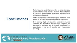Conclusiones
• Todos llevamos un teléfono móvil y en estos tiempos,
quien lo tiene, tiene acceso a internet. Aprovechemos
el recurso y desarrollemos actividades educativas que
enriquezcan el sistema.
• Poder acceder a los cursos en cualquier momento, hora
y lugar es el mayor atractivo y ventaja del m-learning.
• El m-learning llegó para quedarse y conforme nuevas
versiones de dispositivos móviles vayan surgiendo, es
evidente su aplicación en el proceso de enseñanza-
aprendizaje y ese es el objetivo del Responsive
Learning.
 
