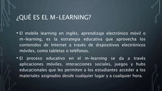 ¿QUÉ ES EL M-LEARNING?
• El mobile learning en inglés, aprendizaje electrónico móvil o
m-learning, es la estrategia educativa que aprovecha los
contenidos de Internet a través de dispositivos electrónicos
móviles, como tabletas o teléfonos.
• El proceso educativo en el m-learning se da a través
aplicaciones móviles, interacciones sociales, juegos y hubs
educacionales que les permiten a los estudiantes acceder a los
materiales asignados desde cualquier lugar y a cualquier hora.
 