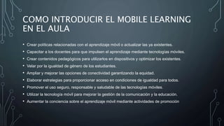 COMO INTRODUCIR EL MOBILE LEARNING
EN EL AULA
• Crear políticas relacionadas con el aprendizaje móvil o actualizar las ya existentes.
• Capacitar a los docentes para que impulsen el aprendizaje mediante tecnologías móviles.
• Crear contenidos pedagógicos para utilizarlos en dispositivos y optimizar los existentes.
• Velar por la igualdad de género de los estudiantes.
• Ampliar y mejorar las opciones de conectividad garantizando la equidad.
• Elaborar estrategias para proporcionar acceso en condiciones de igualdad para todos.
• Promover el uso seguro, responsable y saludable de las tecnologías móviles.
• Utilizar la tecnología móvil para mejorar la gestión de la comunicación y la educación.
• Aumentar la conciencia sobre el aprendizaje móvil mediante actividades de promoción
 