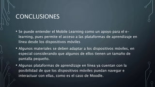 CONCLUSIONES
• Se puede entender el Mobile Learning como un apoyo para el e-
learning, pues permite el acceso a las plataformas de aprendizaje en
línea desde los dispositivos móviles
• Algunos materiales se deben adaptar a los dispositivos móviles, en
especial considerando que algunos de ellos tienen un tamaño de
pantalla pequeño.
• Algunas plataformas de aprendizaje en línea ya cuentan con la
posibilidad de que los dispositivos móviles puedan navegar e
interactuar con ellas, como es el caso de Moodle.
 