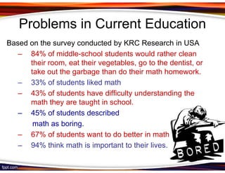 Problems in Current Education
Based on the survey conducted by KRC Research in USA
   – 84% of middle-school students would rather clean
      their room, eat their vegetables, go to the dentist, or
      take out the garbage than do their math homework.
   – 33% of students liked math
   – 43% of students have difficulty understanding the
      math they are taught in school.
   – 45% of students described
       math as boring.
   – 67% of students want to do better in math
   – 94% think math is important to their lives.
 