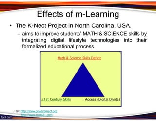 Effects of m-Learning
• The K-Nect Project in North Carolina, USA.
   – aims to improve students’ MATH & SCIENCE skills by
     integrating digital lifestyle technologies into their
     formalized educational process




 Ref: http://www.projectknect.org
      http://www.mobl21.com
 