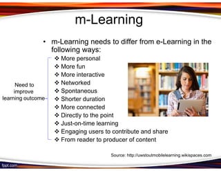 m-Learning
               • m-Learning needs to differ from e-Learning in the
                 following ways:
                    More personal
                    More fun
                    More interactive
      Need to       Networked
     improve        Spontaneous
learning outcome    Shorter duration
                    More connected
                    Directly to the point
                    Just-on-time learning
                    Engaging users to contribute and share
                    From reader to producer of content

                                     Source: http://uwstoutmobilelearning.wikispaces.com
 
