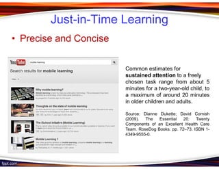 Just-in-Time Learning
• Precise and Concise

                        Common estimates for
                        sustained attention to a freely
                        chosen task range from about 5
                        minutes for a two-year-old child, to
                        a maximum of around 20 minutes
                        in older children and adults.

                        Source: Dianne Dukette; David Cornish
                        (2009).  The   Essential   20:   Twenty
                        Components of an Excellent Health Care
                        Team. RoseDog Books. pp. 72–73. ISBN 1-
                        4349-9555-0.
 