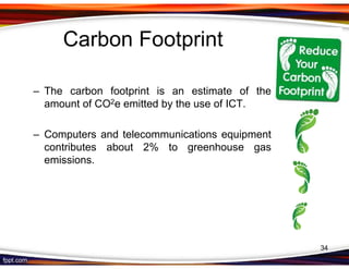 Carbon Footprint

– The carbon footprint is an estimate of the
  amount of CO2e emitted by the use of ICT.

– Computers and telecommunications equipment
  contributes about 2% to greenhouse gas
  emissions.




                                               34
 