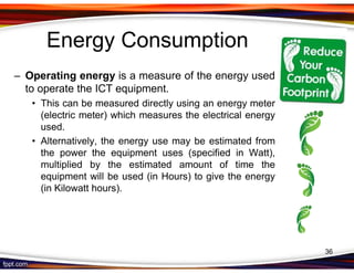 Energy Consumption
– Operating energy is a measure of the energy used
  to operate the ICT equipment.
   • This can be measured directly using an energy meter
     (electric meter) which measures the electrical energy
     used.
   • Alternatively, the energy use may be estimated from
     the power the equipment uses (specified in Watt),
     multiplied by the estimated amount of time the
     equipment will be used (in Hours) to give the energy
     (in Kilowatt hours).




                                                             36
 