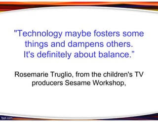 "Technology maybe fosters some
   things and dampens others.
  It's definitely about balance.”

Rosemarie Truglio, from the children's TV
    producers Sesame Workshop,
 