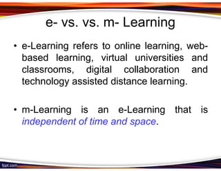 e- vs. vs. m- Learning
• e-Learning refers to online learning, web-
  based learning, virtual universities and
  classrooms, digital collaboration and
  technology assisted distance learning.

• m-Learning is an e-Learning that is
  independent of time and space.
 