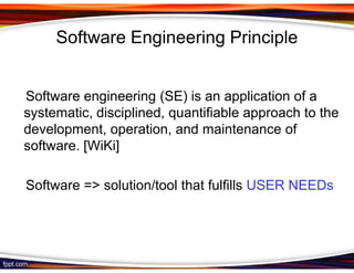 Software Engineering Principle


Software engineering (SE) is an application of a
systematic, disciplined, quantifiable approach to the
development, operation, and maintenance of
software. [WiKi]

Software => solution/tool that fulfills USER NEEDs
 