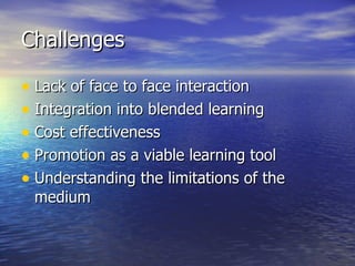 Challenges Lack of face to face interaction   Integration into blended learning Cost effectiveness Promotion as a viable learning tool Understanding the limitations of the medium 