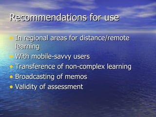 Recommendations for use  In regional areas for distance/remote learning With mobile-savvy users Transference of non-complex learning Broadcasting of memos Validity of assessment 