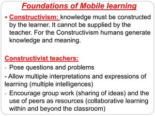 Foundations of Mobile learning
 Constructivism: knowledge must be constructed
by the learner. It cannot be supplied by the
teacher. For the Constructivism humans generate
knowledge and meaning.
Constructivist teachers:
- Pose questions and problems
- Allow multiple interpretations and expressions of
learning (multiple intelligences)
- Encourage group work (sharing of ideas) and the
use of peers as resources (collaborative learning
within and beyond the classroom)
 