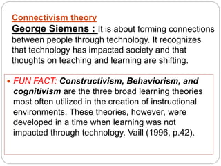 Connectivism theory
George Siemens : It is about forming connections
between people through technology. It recognizes
that technology has impacted society and that
thoughts on teaching and learning are shifting.
 FUN FACT: Constructivism, Behaviorism, and
cognitivism are the three broad learning theories
most often utilized in the creation of instructional
environments. These theories, however, were
developed in a time when learning was not
impacted through technology. Vaill (1996, p.42).
 