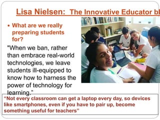  What are we really
preparing students
for?
"When we ban, rather
than embrace real-world
technologies, we leave
students ill-equipped to
know how to harness the
power of technology for
learning.”
Lisa Nielsen: The Innovative Educator bl
“Not every classroom can get a laptop every day, so devices
like smartphones, even if you have to pair up, become
something useful for teachers”
 