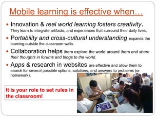 Mobile learning is effective when…
 Innovation & real world learning fosters creativity.
They learn to integrate artifacts, and experiences that surround their daily lives.
 Portability and cross-cultural understanding expands the
learning outside the classroom walls.
 Collaboration helps them explore the world around them and share
their thoughts in forums and blogs to the world.
 Apps & research in websites are effective and allow them to
search for several possible options, solutions, and answers to problems (or
homework).
It is your role to set rules in
the classroom!
 