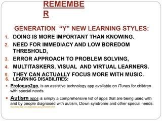 REMEMBE
R
6. LEARNING DISABILITIES:
 Proloquo2go, is an assistive technology app available on iTunes for children
with special needs.
 Autism apps is simply a comprehensive list of apps that are being used with
and by people diagnosed with autism, Down syndrome and other special needs.
https://itunes.apple.com/us/app/autism-apps/id441600681?mt=8
GENERATION “Y” NEW LEARNING STYLES:
1. DOING IS MORE IMPORTANT THAN KNOWING.
2. NEED FOR IMMEDIACY AND LOW BOREDOM
THRESHOLD,
3. ERROR APPROACH TO PROBLEM SOLVING,
4. MULTITASKERS, VISUAL AND VIRTUAL LEARNERS.
5. THEY CAN ACTUALLY FOCUS MORE WITH MUSIC.
 