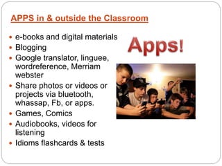  e-books and digital materials
 Blogging
 Google translator, linguee,
wordreference, Merriam
webster
 Share photos or videos or
projects via bluetooth,
whassap, Fb, or apps.
 Games, Comics
 Audiobooks, videos for
listening
 Idioms flashcards & tests
APPS in & outside the Classroom
 
