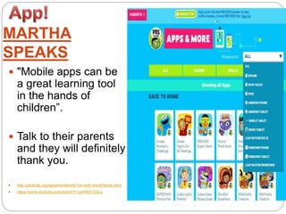 MARTHA
SPEAKS
 "Mobile apps can be
a great learning tool
in the hands of
children”.
 Talk to their parents
and they will definitely
thank you.
 http://pbskids.org/apps/wordworld-fun-with-wordfriends.html
 https://www.youtube.com/watch?v=pkR8iSTjQLs
 