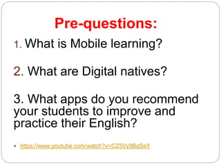 Pre-questions:
1. What is Mobile learning?
2. What are Digital natives?
3. What apps do you recommend
your students to improve and
practice their English?
 https://www.youtube.com/watch?v=CZ5Vy9BgSeY
 