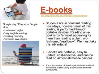 E-bookshttp://english-e-books.net/category/upper-intermediate/
 Students are in constant reading
nowadays, however most of this
reading is performed through
portable devices. Reading an e-
book is by far most appealing for
them than reading a plain, old-
fashioned “real book”. We must take
this advantage!
 E-books are portable, easy to
update, cost-effective, and can be
read on almost all mobile devices.
 It’s only a matter of time for peruvian educational
institutions to start using e-books into their own
curriculums.
Google play / Play store / Apple
store
- Lectura en ingles
-Easy english reading
-Reading Friendzy
-Romantic love stories
 