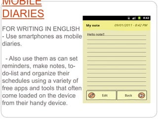 MOBILE
DIARIES
FOR WRITING IN ENGLISH
- Use smartphones as mobile
diaries.
- Also use them as can set
reminders, make notes, to-
do-list and organize their
schedules using a variety of
free apps and tools that often
come loaded on the device
from their handy device.
 
