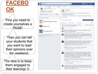 FACEBO
OK
First you need to
create yourselves a
PAGE!
Then you can tell
your students that
you want to read
their opinions over
the weekend.
The idea is to keep
them engaged to
their learning! 
 