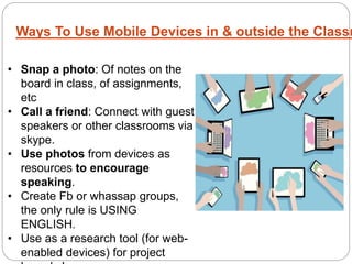 Ways To Use Mobile Devices in & outside the Classr
• Snap a photo: Of notes on the
board in class, of assignments,
etc
• Call a friend: Connect with guest
speakers or other classrooms via
skype.
• Use photos from devices as
resources to encourage
speaking.
• Create Fb or whassap groups,
the only rule is USING
ENGLISH.
• Use as a research tool (for web-
enabled devices) for project
 