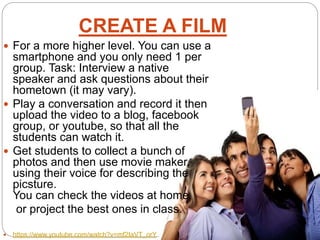 CREATE A FILM
 For a more higher level. You can use a
smartphone and you only need 1 per
group. Task: Interview a native
speaker and ask questions about their
hometown (it may vary).
 Play a conversation and record it then
upload the video to a blog, facebook
group, or youtube, so that all the
students can watch it.
 Get students to collect a bunch of
photos and then use movie maker,
using their voice for describing the
picsture.
You can check the videos at home
or project the best ones in class.
 https://www.youtube.com/watch?v=mf2IaVT_orY
 