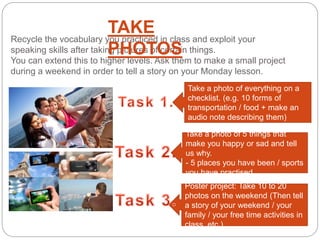 Poster project: Take 10 to 20
photos on the weekend (Then tell
a story of your weekend / your
family / your free time activities in
class, etc )
Recycle the vocabulary you practiced in class and exploit your
speaking skills after taking pictures of certain things.
You can extend this to higher levels. Ask them to make a small project
during a weekend in order to tell a story on your Monday lesson.
TAKE
PHOTOS
Take a photo of everything on a
checklist. (e.g. 10 forms of
transportation / food + make an
audio note describing them)
Take a photo of 5 things that
make you happy or sad and tell
us why.
- 5 places you have been / sports
you have practised
 