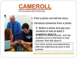CAMEROLL
Personalize their learning
5 to 10min activity (countdowntimer),
after that cellphones go back to their
pockets.
1. Find a photo and tell the story.
2. Introduce someone from a photo.
3. Select a photo and get your
students to ask at least 5
questions about it.4. Give 3-5 words (nouns) and ask
students to try to find them in their
pictures, then talk about it.
https://www.youtube.com/watch?v=pIhxohjZNXI
 