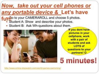  Go to your CAMERAROLL and choose 5 photos.
 Student A: Show and describe your photos.
 Student B: Ask Wh-questions about them.
http://www.online-stopwatch.com/world-games-swimming/
If you dont have
pictures in your
cellphone, work
with a pair of
students and ask
LOTS of
questions to your
partners! 
Now, take out your cell phones or
any portable device & Let’s have
fun!
 