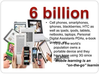 • 75% of the world’s
population owns a
portable device and they
have been using 3G since
2007
• Cell phones, smartphones,
iphones, blackberries, HTC as
well as ipads, ipods, tablets,
netbooks, laptops, Personal
Digital Assistants PDAs, e-book
readers, etc…
In short:
Mobile learning is an
“on-the-go’’ learning
 