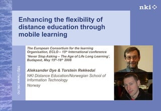 Enhancing the flexibility of distance education through mobile learning The European Consortium for the learning Organisation,  ECLO – 15 th  International conference ‘ Never Stop Asking – The Age of Life Long Learning’, Budapest, May 15 th -16 th  2008   Aleksander Dye & Torstein Rekkedal NKI Distance Education/Norwegian School of Information Technology Norway 