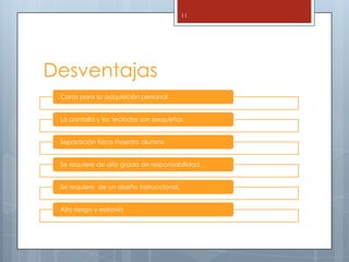 11




Desventajas
 Caros para su adquisición personal


 La pantalla y los teclados son pequeños


 Separación física maestro alumno


 Se requiere de alto grado de responsabilidad.


 Se requiere de un diseño instruccional.


 Alto riesgo y extravió
 
