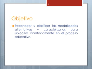 4




Objetivo
 Reconocer   y clasificar las modalidades
 alternativas   y    caracterizarlas  para
 ubicarlas acertadamente en el proceso
 educativo.
 