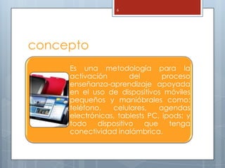 6




concepto
     Es una metodología para la
     activación        del      proceso
     enseñanza-aprendizaje apoyada
     en el uso de dispositivos móviles
     pequeños y manióbrales como:
     teléfono,   celulares,    agendas
     electrónicas, tablests PC, ipods; y
     todo    dispositivo   que    tenga
     conectividad inalámbrica.
 
