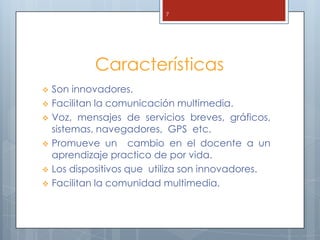 7




            Características
   Son innovadores.
   Facilitan la comunicación multimedia.
   Voz, mensajes de servicios breves, gráficos,
    sistemas, navegadores, GPS etc.
   Promueve un cambio en el docente a un
    aprendizaje practico de por vida.
   Los dispositivos que utiliza son innovadores.
   Facilitan la comunidad multimedia.
 