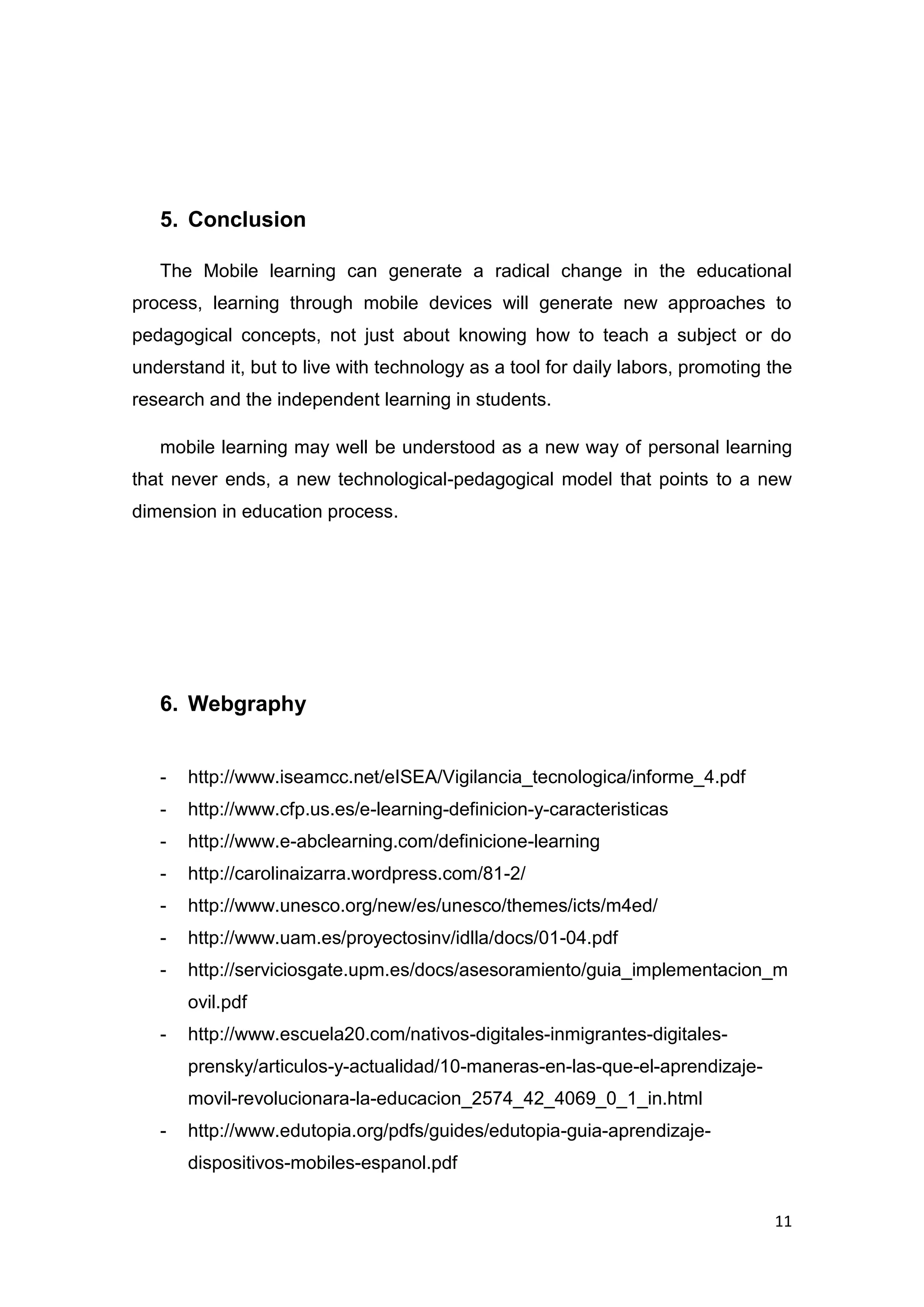 11
5. Conclusion
The Mobile learning can generate a radical change in the educational
process, learning through mobile devices will generate new approaches to
pedagogical concepts, not just about knowing how to teach a subject or do
understand it, but to live with technology as a tool for daily labors, promoting the
research and the independent learning in students.
mobile learning may well be understood as a new way of personal learning
that never ends, a new technological-pedagogical model that points to a new
dimension in education process.
6. Webgraphy
- http://www.iseamcc.net/eISEA/Vigilancia_tecnologica/informe_4.pdf
- http://www.cfp.us.es/e-learning-definicion-y-caracteristicas
- http://www.e-abclearning.com/definicione-learning
- http://carolinaizarra.wordpress.com/81-2/
- http://www.unesco.org/new/es/unesco/themes/icts/m4ed/
- http://www.uam.es/proyectosinv/idlla/docs/01-04.pdf
- http://serviciosgate.upm.es/docs/asesoramiento/guia_implementacion_m
ovil.pdf
- http://www.escuela20.com/nativos-digitales-inmigrantes-digitales-
prensky/articulos-y-actualidad/10-maneras-en-las-que-el-aprendizaje-
movil-revolucionara-la-educacion_2574_42_4069_0_1_in.html
- http://www.edutopia.org/pdfs/guides/edutopia-guia-aprendizaje-
dispositivos-mobiles-espanol.pdf
 