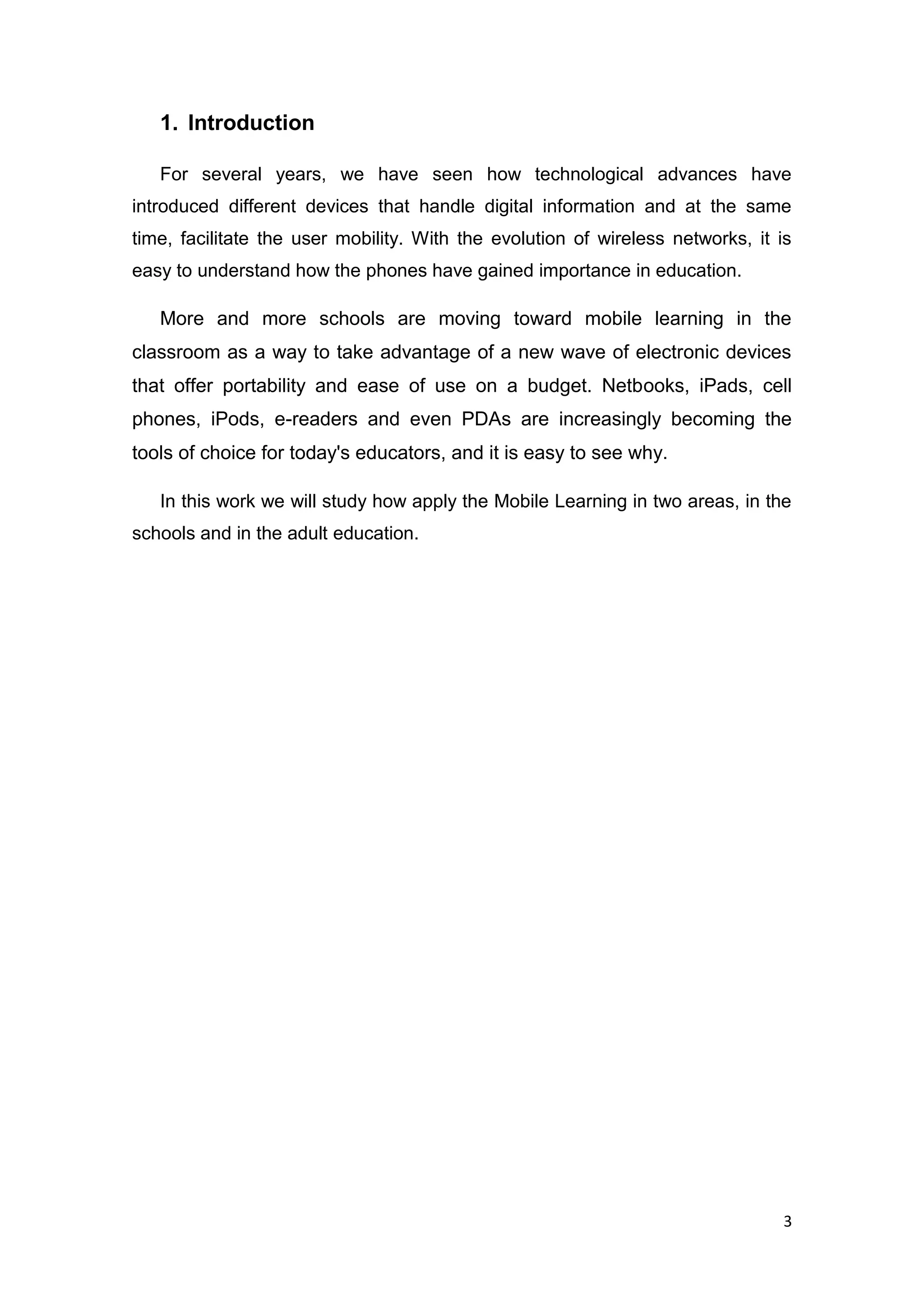 3
1. Introduction
For several years, we have seen how technological advances have
introduced different devices that handle digital information and at the same
time, facilitate the user mobility. With the evolution of wireless networks, it is
easy to understand how the phones have gained importance in education.
More and more schools are moving toward mobile learning in the
classroom as a way to take advantage of a new wave of electronic devices
that offer portability and ease of use on a budget. Netbooks, iPads, cell
phones, iPods, e-readers and even PDAs are increasingly becoming the
tools of choice for today's educators, and it is easy to see why.
In this work we will study how apply the Mobile Learning in two areas, in the
schools and in the adult education.
 